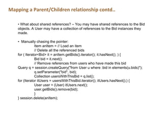Mapping a Parent/Children relationship contd..
• What about shared references? – You may have shared references to the Bid
objects. A User may have a collection of references to the Bid instances they
made.
• Manually chasing the pointer:
Item anItem = // Load an item
// Delete all the referenced bids
for ( Iterator<Bid> it = anItem.getBids().iterator(); it.hasNext(); ) {
Bid bid = it.next();
// Remove references from users who have made this bid
Query q = session.createQuery("from User u where :bid in elements(u.bids)");
q.setParameter("bid", bid);
Collection usersWithThisBid = q.list();
for (Iterator itUsers = usersWithThisBid.iterator(); itUsers.hasNext();) {
User user = (User) itUsers.next();
user.getBids().remove(bid);
}
} session.delete(anItem);
 
