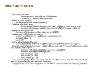 Hibernate Interfaces
• Beginning a unit of work
Session session = sessionFactory.openSession();
Transaction tx = session.beginTransaction();
• Making an object persistent
Item item = new Item(); session.save(item);
• Retrieving a persistent object
Item item = (Item) session.load(Item.class, new Long(1234)); // may return a proxy
Item item = (Item) session.get(Item.class, new Long(1234)); // alsways hit the db.
• Modifying a persistent object
Item item = (Item) session.get(Item.class, new Long(1234));
• Reattaching a modified detached instance
sessionTwo.update(item); // a update query is scheduled here.
item.setEndDate(...);
tx.commit();
• Making a detached object transient
session.delete(item); // item will be attached to the session before deletion can happen.
• Merging the state of a detached object – Update will throw an exception if your current persistent context
hold the same entity instance.
Item item2 = (Item) session.get(Item.class, new Long(1234));
Item item3 = (Item) session.merge(item);
(item == item2) // False
(item == item3) // False
(item2 == item3) // True
• Merge done a implicit get if no instance is found in the current persistent context. If none found in the db
then insertion will be done at the end of the transaction.
• Merging includes all value-typed properties and all additions and removals of elements to any collection.
 
