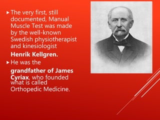 The very first, still
documented, Manual
Muscle Test was made
by the well-known
Swedish physiotherapist
and kinesiologist
Henrik Kellgren.
He was the
grandfather of James
Cyriax, who founded
what is called
Orthopedic Medicine.
 