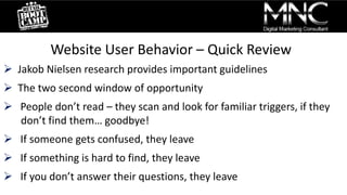 Website User Behavior – Quick Review
 Jakob Nielsen research provides important guidelines
 The two second window of opportunity
 People don’t read – they scan and look for familiar triggers, if they
don’t find them… goodbye!
 If someone gets confused, they leave
 If something is hard to find, they leave
 If you don’t answer their questions, they leave
 