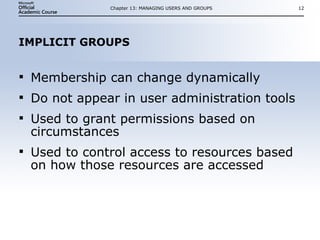 IMPLICIT GROUPS Membership can change dynamically Do not appear in user administration tools Used to grant permissions based on circumstances Used to control access to resources based on how those resources are accessed Chapter 13: MANAGING USERS AND GROUPS 