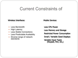 Current Constraints of
 Less Bandwidth
 High Latency
 Less Stable Connections
 Less Predictable Availability
 Diverse range of network
standards
Less CPU Power
Less Memory and Storage
Restricted Power Consumption
Small / Variable Sized Displays
Variable Input Types
(Keypad, Pen, etc,)
Wireless Interfaces: Mobile Devices:
 
