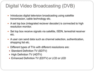 Digital Video Broadcasting (DVB)
 Introduces digital television broadcasting using satellite
transmission, cable technology etc.
 A set top box (integrated reciever decoder) is connected to high
resolution monitor.
 Set top box receive signals via satellite, ISDN, terrestrial receiver
etc.
 A user can send data such as channel selection, authentication,
shopping list etc.
 Different types of TVs with different resolutions are:
 Standard Definition TV (SDTV)
 High Definition TV (HDTV)
 Enhanced Definition TV (EDTV) or LCD or LED
 