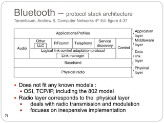 Bluetooth – protocol stack architecture
Tanenbaum, Andrew S, Computer Networks 4th Ed. figure 4-37
 Does not fit any known models :
 OSI, TCP/IP, including the 802 model
 Radio layer corresponds to the physical layer
 deals with radio transmission and modulation
 focuses on inexpensive implementation
71
 