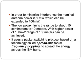  In order to minimize interference the nominal
antenna power is 1 mW which can be
extended to 100mW.
 The low power limits the range to about 10
centimeters to 10 meters. With higher power
of 100mW range of 100meters can be
achieved.
 It uses a packet switching protocol based on a
technology called spread-spectrum
frequency hopping to spread the energy
across the ISM band.
 