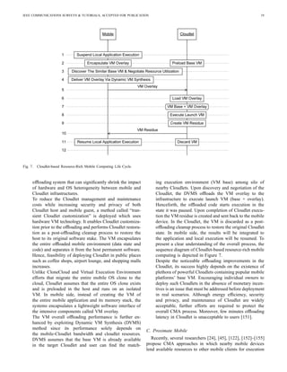 IEEE COMMUNICATIONS SURVEYS & TUTORIALS, ACCEPTED FOR PUBLICATION 19
Fig. 7. Cloudlet-based Resource-Rich Mobile Computing Life Cycle.
ofﬂoading system that can signiﬁcantly shrink the impact
of hardware and OS heterogeneity between mobile and
Cloudlet infrastructures.
To reduce the Cloudlet management and maintenance
costs while increasing security and privacy of both
Cloudlet host and mobile guest, a method called “tran-
sient Cloudlet customization” is deployed which uses
hardware VM technology. It enables Cloudlet customiza-
tion prior to the ofﬂoading and performs Cloudlet restora-
tion as a post-ofﬂoading cleanup process to restore the
host to its original software stake. The VM encapsulates
the entire ofﬂoaded mobile environment (data state and
code) and separates it from the host permanent software.
Hence, feasibility of deploying Cloudlet in public places
such as coffee shops, airport lounge, and shopping malls
increases.
Unlike CloneCloud and Virtual Execution Environment
efforts that migrate the entire mobile OS clone to the
cloud, Cloudlet assumes that the entire OS clone exists
and is preloaded in the host and runs on an isolated
VM. In mobile side, instead of creating the VM of
the entire mobile application and its memory stack, the
systems encapsulates a lightweight software interface of
the intensive components called VM overlay.
The VM overall ofﬂoading performance is further en-
hanced by exploiting Dynamic VM Synthesis (DVMS)
method since its performance solely depends on
the mobile-Cloudlet bandwidth and cloudlet resources.
DVMS assumes that the base VM is already available
in the target Cloudlet and user can ﬁnd the match-
ing execution environment (VM base) among silo of
nearby Cloudlets. Upon discovery and negotiation of the
Cloudlet, the DVMS ofﬂoads the VM overlay to the
infrastructure to execute launch VM (base + overlay).
Henceforth, the ofﬂoaded code starts execution in the
state it was paused. Upon completion of Cloudlet execu-
tion the VM residue is created and sent back to the mobile
device. In the Cloudlet, the VM is discarded as a post-
ofﬂoading cleanup process to restore the original Cloudlet
state. In mobile side, the results will be integrated to
the application and local execution will be resumed. To
present a clear understanding of the overall process, the
sequence diagram of Cloudlet-based resource-rich mobile
computing is depicted in Figure 7.
Despite the noticeable ofﬂoading improvements in the
Cloudlet, its success highly depends on the existence of
plethora of powerful Cloudlets containing popular mobile
platforms’ base VM. Encouraging individual owners to
deploy such Cloudlets in the absence of monetary incen-
tives is an issue that must be addressed before deployment
in real scenarios. Although energy efﬁciency, security
and privacy, and maintenance of Cloudlet are widely
acceptable, further efforts are required to protect the
overall CMA process. Moreover, few minutes ofﬂoading
latency in Cloudlet is unacceptable to users [151].
C. Proximate Mobile
Recently, several researchers [24], [45], [122], [152]–[155]
propose CMA approaches in which nearby mobile devices
lend available resources to other mobile clients for execution
 