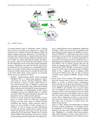 IEEE COMMUNICATIONS SURVEYS & TUTORIALS, ACCEPTED FOR PUBLICATION 20
Fig. 8. MOMCC Concept.
of resource-intensive tasks in distributed manner. Utilizing
such resources can enhance user experience in several real
scenarios such as Optical Character Recognition (OCR) and
natural language processing applications. The feasibility of
utilizing nearby mobile devices is studied in [24] where Peter,
a foreign tourist, visiting a Korean exhibition and ﬁnds interest
in an exhibit, but cannot understand the Korean description.
He can take a photo of the manuscript and translate it using
the OCR application, but his device lacks enough computation
resources. Although he can exploit the Internet web services
to translate the text, the roaming cost is not affordable to him.
Hence, he leverages a CMA solution by utilizing computation
resources of nearby mobile devices to complete the task. Some
of the CMA efforts whose remote resources are proximate
mobile devices are explained as follows.
• MOMCC: Market-Oriented Mobile Cloud Computing
(MOMCC) [45] is a mobile-cloud application frame-
work based on Service Oriented Architecture (SOA)
that harnesses a cluster of nearby mobile devices to
run resource-intensive tasks. In MOMCC, mobile-cloud
applications are developed using prefabricated building
blocks called services developed by expert programmers.
Service developers can independently develop various
computation services and uploaded them to a publicly
accessible UDDI (Universal Description Discovery and
Integration) such as mobile network operators.
Services are mostly executed on large number of smart-
phones in vicinity which can share their computation
resources and earn some money. To enhance resource
availability and elasticity, distant stationary cloud re-
sources are also available if nearby resources are in-
sufﬁcient. In order to become an IaaS (Infrastructure
as a Service) provider, mobile devices register with the
UDDI and negotiate to host certain services after secure
authentication and authorization. Mobile users at runtime
contact UDDI to ﬁnd appropriate secure host in vicinity
to execute desired service on payment. The collected rev-
enue is shared between service programmer, application
developer, UDDI, and service host for promotion and
encouragement. Figure 8 depicts the MOMCC concept.
However, MOMCC is a preliminary study and its overall
performance is not yet evident. Several issues are required
to be addressed prior to its successful deployment in
real scenarios. Executing services on mobile devices is a
challenging task considering resource limitation, security,
and mobility. Also an efﬁcient business plan that can
satisfy all engaging parties in MOMCC is lacking and
demand future efforts. MOMCC can provide an income
source for mobile owners who spend couple of hundred
dollars to buy a high-end device. In addition, faulty
resource-rich mobile devices that are able to function
accurately can be utilized in MOMCC instead of being
e-waste.
• Hyrax: Hyrax [152] is another CMA approach that ex-
ploits the resources from a cluster of immobile smart-
phones in vicinity to perform intense computations.
Hyrax alleviates the frequent disconnections of mobile
servers using fault tolerance mechanism of Hadoop. Sim-
ilar to MOMCC and Cloudlet, due to resource limita-
tions of smartphone servers, the accessibility to distant
stationary clouds is also provisioned in case the nearby
smartphone resources are not sufﬁcient. However, Hyrax
does not consider mobility of mobile clients and mobile
servers. Hence, deployment of Hyrax in real scenarios
may become less realistic due to immobilization of mo-
bile nodes. Lack of incentive for mobile servers also
hinders Hyrax success.
Hyrax is a MCC platform developed based on Hadoop
[156] for Android smartphones. In developing Hyrax,
the MapReduce [157] principles are applied utilizing
Hadoop as an open source implementation of MapRe-
duce. MapReduce is a scalable, fault-tolerant program-
ming model developed to process huge dataset over a
cluster of resources. Centralized server in Hyrax runs two
 
