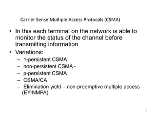 17
• In this each terminal on the network is able to
monitor the status of the channel before
transmitting information
• Variations:
– 1-persistent CSMA
– non-persistent CSMA -
– p-persistent CSMA
– CSMA/CA
– Elimination yield – non-preemptive multiple access
(EY-NMPA)
Carrier Sense Multiple Access Protocols (CSMA)
 