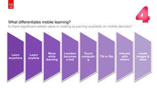 © 2014 Adobe Systems Incorporated. All Rights Reserved. Adobe Confidential.© 2014 Adobe Systems Incorporated. All Rights Reserved. Adobe Confidential.
What differentiates mobile learning?
Is there significant added value in making eLearning available on mobile devices?
17
Learn
anywhere
Learn
anytime
Move
while
learning
Location
becomes
a tool
Touch
computin
g
Tilt or flip
Interact
with
others
create
images &
video
 