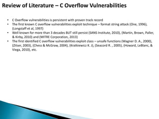 Review of Literature – C Overflow Vulnerabilities
• C Overflow vulnerabilities is persistent with proven track record
• The first known C overflow vulnerabilities exploit technique – format string attack (One, 1996),
(Longstaff et al, 1997)
• Well known for more than 3 decades BUT still persist (SANS Institute, 2010), (Martin, Brown, Paller,
& Kirby, 2010) and (MITRE Corporation, 2013)
• The first identified C overflow vulnerabilities exploit class – unsafe functions (Wagner D. A., 2000),
(Zitser, 2003), (Chess & McGraw, 2004), (Kratkiewicz K. J), (Seacord R. , 2005), (Howard, LeBlanc, &
Viega, 2010), etc.
 