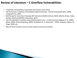 Review of Literature – C Overflow Vulnerabilities
• C Overflow vulnerabilities is persistent with proven track record
• The first known C overflow vulnerabilities exploit technique – format string attack (One, 1996),
(Longstaff et al, 1997)
• Well known for more than 3 decades BUT still persist (SANS Institute, 2010), (Martin, Brown, Paller,
& Kirby, 2010) and (MITRE Corporation, 2013)
• The first identified C overflow vulnerabilities exploit class – unsafe functions (Wagner D. A., 2000),
(Zitser, 2003), (Chess & McGraw, 2004), (Kratkiewicz K. J), (Seacord R. , 2005), (Howard, LeBlanc, &
Viega, 2010), etc.
• Most of these 9 classes carries at least medium severity and impact.
 