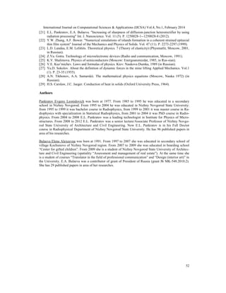 International Journal on Computational Sciences & Applications (IJCSA) Vol.4, No.1, February 2014
52
[21] E.L. Pankratov, E.A. Bulaeva. "Increasing of sharpness of diffusion-junction heterorectifier by using
radiation processing" Int. J. Nanoscience. Vol. 11 (5). P. 1250028-1--1250028-8 (2012).
[22] Y.W. Zhang, A.F. Bower. "Numerical simulations of islands formation in a coherent strained epitaxial
thin film system" Journal of the Mechanics and Physics of Solids. Vol. 47 (11). P. 2273-2297 (1999).
[23] L.D. Landau, E.M. Lefshits. Theoretical physics. 7 (Theory of elasticity) (Physmatlit, Moscow, 2001,
in Russian).
[24] Z.Yu. Gotra. Technology of microelectronic devices (Radio and communication, Moscow, 1991).
[25] K.V. Shalimova. Physics of semiconductors (Moscow: Energoatomizdat, 1985, in Rus-sian).
[26] V.E. Kuz’michev. Laws and formulas of physics. Kiev: Naukova Dumka, 1989 (in Russian).
[27] Yu.D. Sokolov. About the definition of dynamic forces in the mine lifting Applied Mechanics. Vol.1
(1). P. 23-35 (1955).
[28] A.N. Tikhonov, A.A. Samarskii. The mathematical physics equations (Moscow, Nauka 1972) (in
Russian).
[29] H.S. Carslaw, J.C. Jaeger. Conduction of heat in solids (Oxford University Press, 1964).
Authors
Pankratov Evgeny Leonidovich was born at 1977. From 1985 to 1995 he was educated in a secondary
school in Nizhny Novgorod. From 1995 to 2004 he was educated in Nizhny Novgorod State University:
from 1995 to 1999 it was bachelor course in Radiophysics, from 1999 to 2001 it was master course in Ra-
diophysics with specialization in Statistical Radiophysics, from 2001 to 2004 it was PhD course in Radio-
physics. From 2004 to 2008 E.L. Pankratov was a leading technologist in Institute for Physics of Micro-
structures. From 2008 to 2012 E.L. Pankratov was a senior lecture/Associate Professor of Nizhny Novgo-
rod State University of Architecture and Civil Engineering. Now E.L. Pankratov is in his Full Doctor
course in Radiophysical Department of Nizhny Novgorod State University. He has 96 published papers in
area of his researches.
Bulaeva Elena Alexeevna was born at 1991. From 1997 to 2007 she was educated in secondary school of
village Kochunovo of Nizhny Novgorod region. From 2007 to 2009 she was educated in boarding school
“Center for gifted children”. From 2009 she is a student of Nizhny Novgorod State University of Architec-
ture and Civil Engineering (spatiality “Assessment and management of real estate”). At the same time she
is a student of courses “Translator in the field of professional communication” and “Design (interior art)” in
the University. E.A. Bulaeva was a contributor of grant of President of Russia (grant № MK-548.2010.2).
She has 29 published papers in area of her researches.
 