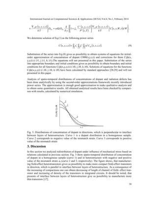 International Journal on Computational Sciences & Applications (IJCSA) Vol.4, No.1, February 2014
50
( ) ( )
( )
( )
( )






∫
∇






+
∂
∂
Ω+


∇
×
zL
S
SLL
S
WdtWyxC
Tk
tzyx
TzP
tzyxC
y
DD
Tk
tzyx
0
00 ,,,
,,,
,
,,,
1
,,, 




.
We determine solution of Eq.(1) as the following power series
( ) ( )∑ ∑ ∑=
∞
=
∞
=
∞
=0 0 0
,,,,,,
i j k
ijk
kji
L tzyxCtzyxC  . (9)
Substitution of the series into Eq.(8) gives us possibility to obtain systems of equations for initial-
order approximation of concentration of dopant C000(x,y,z,t) and corrections for them Cijk(x,
y,z,t) (i ≥1, j ≥1, k ≥1).The equations will not presented in this paper. Substitution of the series
into appropriate boundary and initial conditions gives us possibility to obtain boundary and initial
conditions for all functions Cijk(x,y,z,t) (i ≥0, j ≥0, k ≥0). Solutions of equations for the functions
Cijk(x,y,z,t) (i ≥0, j ≥0, k ≥0) have been calculated by standard approaches [28,29] and will not
presented in this paper.
Analysis of spatio-temporal distributions of concentrations of dopant and radiation defects has
been done analytically by using the second-order approximations framework recently introduced
power series. The approximation is enough good approximation to make qualitative analysis and
to obtain some quantitative results. All obtained analytical results have been checked by compari-
son with results, calculated by numerical simulation.
x, y
C(x,Θ),C(y,Θ)
2
3
1
Fig. 3. Distributions of concentration of dopant in directions, which is perpendicular to interface
between layers of heterostructure. Curve 1 is a dopant distribution in a homogenous sample.
Curve 2 corresponds to negative value of the mismatch strain. Curve 3 corresponds to positive
value of the mismatch strain
3. Discussion
In this section we analyzed redistribution of dopant under influence of mechanical stress based on
relations calculated in previous section. Fig. 3 show spatio-temporal distribution of concentration
of dopant in a homogenous sample (curve 1) and in heterostructure with negative and positive
value of the mismatch strain 0 (curve 2 and 3, respectively). The figure shows, that manufactur-
ing field-effect heterotransistors gives us possibility to make more compact field-effect transistors
in direction, which is parallel to interface between layers of heterostructure. As a consequence of
the increasing of compactness one can obtain decreasing of length of channel of field- effect tran-
sistor and increasing of density of the transistors in integrated circuits. It should be noted, that
presents of interface between layers of heterostructure give us possibility to manufacture more
thin transistors [17].
 