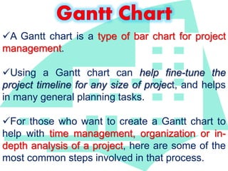 A Gantt chart is a type of bar chart for project 
management. 
Using a Gantt chart can help fine-tune the 
project timeline for any size of project, and helps 
in many general planning tasks. 
For those who want to create a Gantt chart to 
help with time management, organization or in-depth 
analysis of a project, here are some of the 
most common steps involved in that process. 
 