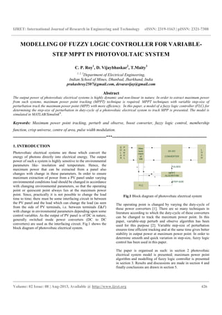 IJRET: International Journal of Research in Engineering and Technology eISSN: 2319-1163 | pISSN: 2321-7308
__________________________________________________________________________________________
Volume: 02 Issue: 08 | Aug-2013, Available @ http://www.ijret.org 426
MODELLING OF FUZZY LOGIC CONTROLLER FOR VARIABLE-
STEP MPPT IN PHOTOVOLTAIC SYSTEM
C. P. Roy1
, D. Vijaybhaskar2
, T.Maity3
1, 2, 3
Department of Electrical Engineering,
Indian School of Mines, Dhanbad, Jharkhand, India
prakashroy2507@gmail.com, devaravijay@gmail.com
Abstract
The output power of photovoltaic electrical systems is highly dynamic and non-linear in nature. In order to extract maximum power
from such systems, maximum power point tracking (MPPT) technique is required. MPPT techniques with variable step-size of
perturbation track the maximum power point (MPP) with more efficiency. In this paper, a model of a fuzzy logic controller (FLC) for
determining the step-size of perturbation in duty-cycle of a photovoltaic electrical system to track MPP is presented. The model is
simulated in MATLAB/Simulink®
.
Keywords: Maximum power point tracking, perturb and observe, boost converter, fuzzy logic control, membership
function, crisp universe, centre of area, pulse width modulation.
----------------------------------------------------------------------***-----------------------------------------------------------------------
1. INTRODUCTION
Photovoltaic electrical systems are those which convert the
energy of photons directly into electrical energy. The output
power of such a system is highly sensitive to the environmental
parameters like- insolation and temperature. Hence, the
maximum power that can be extracted from a panel also
changes with change in these parameters. In order to ensure
maximum extraction of power from a PV panel under varying
environmental conditions load should be changed in accordance
with changing environmental parameters, so that the operating
point or quiescent point always lies at the maximum power
point. Since, practically it is not possible to change the load
time to time; there must be some interfacing circuit in between
the PV panel and the load which can change the load (as seen
from the side of PV terminals, i.e. between terminals E&F)
with change in environmental parameters depending upon some
control variables. As the output of PV panel is of DC in nature,
generally switched mode power converters (DC to DC
converters) are used as the interfacing circuit. Fig.1 shows the
block diagram of photovoltaic electrical system.
Fig.1 Block diagram of photovoltaic electrical system
The operating point is changed by varying the duty-cycle of
these power converters [1]. There are so many techniques in
literature according to which the duty-cycle of these converters
can be changed to track the maximum power point. In this
paper, variable-step perturb and observe algorithm has been
used for this purpose [2]. Variable step-size of perturbation
ensures time efficient tracking and at the same time gives better
stability in output power at maximum power point. In order to
determine smooth and quick variation in step-size, fuzzy logic
control has been used in this paper.
The paper is organised as such: in section 2 photovoltaic
electrical system model is presented; maximum power point
algorithm and modelling of fuzzy logic controller is presented
in section 3. Results and discussions are made in section 4 and
finally conclusions are drawn in section 5.
 