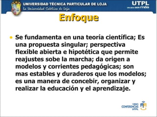 Enfoque Se fundamenta en una teoría científica; Es una propuesta singular; perspectiva flexible abierta e hipotética que permite reajustes sobe la marcha; da origen a modelos y corrientes pedagógicas; son mas estables y duraderos que los modelos; es una manera de concebir, organizar y realizar la educación y el aprendizaje. 