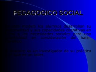 PEDAGOGICO SOCIAL En este modelo los alumnos desarrollan su personalidad y sus capacidades cognitivas en torno a las necesidades sociales para una colectividad en consideración del hacer científico.  El maestro es un investigador de su práctica y el aula es un taller.  