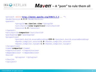 ©2016 IKERLAN. All rights reserved 4
<project xmlns=http://maven.apache.org/POM/4.0.0 …. ">
<modelVersion>4.0.0</modelVersion>
<parent>
<groupId>es.ikerlan.ulma</groupId>
<artifactId>ulma-supervisor</artifactId>
<version>1.0</version>
</parent>
<artifactId>compactor</artifactId>
<packaging>jar</packaging>
<properties>
<project.build.sourceEncoding>UTF-8</project.build.sourceEncoding>
<maven.compiler.source>1.8</maven.compiler.source>
<maven.compiler.target>1.8</maven.compiler.target>
</properties>
<name>compactor</name>
<repositories> </repositories>
<dependencies> </dependencies>
<build>
<plugins> </plugins>
</build>
</project>
– A “pom” to rule them all
 