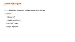 JavaScript Engine
• It’s a program that understands and executes the JavaScript code.
• Examples:
• Chrome: V8
• Mozilla: SpiderMonkey
• Microsoft: Chakra
• FitBit: JerryScript
 