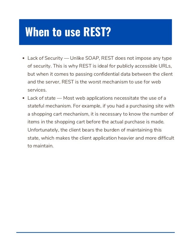 Lack of Security — Unlike SOAP, REST does not impose any type
of security. This is why REST is ideal for publicly accessible URLs,
but when it comes to passing confidential data between the client
and the server, REST is the worst mechanism to use for web
services.
Lack of state — Most web applications necessitate the use of a
stateful mechanism. For example, if you had a purchasing site with
a shopping cart mechanism, it is necessary to know the number of
items in the shopping cart before the actual purchase is made.
Unfortunately, the client bears the burden of maintaining this
state, which makes the client application heavier and more difficult
to maintain.
When to use REST?
 