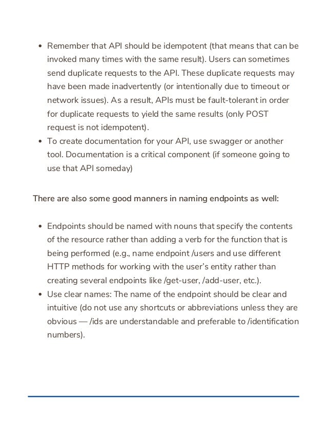 Remember that API should be idempotent (that means that can be
invoked many times with the same result). Users can sometimes
send duplicate requests to the API. These duplicate requests may
have been made inadvertently (or intentionally due to timeout or
network issues). As a result, APIs must be fault-tolerant in order
for duplicate requests to yield the same results (only POST
request is not idempotent).
To create documentation for your API, use swagger or another
tool. Documentation is a critical component (if someone going to
use that API someday)
Endpoints should be named with nouns that specify the contents
of the resource rather than adding a verb for the function that is
being performed (e.g., name endpoint /users and use different
HTTP methods for working with the user’s entity rather than
creating several endpoints like /get-user, /add-user, etc.).
Use clear names: The name of the endpoint should be clear and
intuitive (do not use any shortcuts or abbreviations unless they are
obvious — /ids are understandable and preferable to /identification
numbers).
There are also some good manners in naming endpoints as well:
 