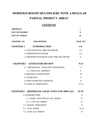 MODIFIED BOOTH MULTIPLIERS WITH A REGULAR
PARTIAL PRODUCT ARRAY
CONTENTS
ABSTRACT i
LIST OF FIGURES ii
LIST OF TABLES iii
CHAPTER NO DESCRIPTION PAGE NO
CHAPTER:1 INTRODUCTION 1-8
1.1 CONVENTIONAL MBE MULTIPLIER 3-4
1.2 PROPOSED MULTIPLIER 5-7
1.3 PROPOSED POSTTRUNCATED MBE MULTIPLIER 8
CHAPTER:2 LITERATURE REVIEW 9-13
2.1 ARITHEMATIC AND LOGIC OPERATIONS 9
2.1.1 BOOLEAN ADDITION 9
2.2 BOOLEAN SUBTRACTION 10
2.3 OVERFLOW 11
2.4 MIPS OVERFLOW HANDLING 12
2.5 LOGICAL OPERATIONS 13-14
CHAPTER:3 ARITHMATIC LOGIC UNITS AND MIPS ALU 15-19
3.1 INTRODUCTION 15
3.1.1 BASIC CONCEPTS OF ALU DESIGN 15
3.1.2 1-BIT ALU DESIGN 15
3.2 AND/OR OPERATIONS 15
3.3 FULL ADDER 16-18
3.4 32-BIT ALU DESIGN 19
 