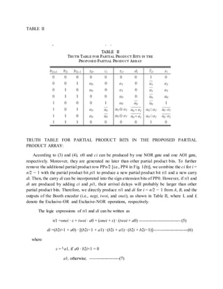 TABLE II
TRUTH TABLE FOR PARTIAL PRODUCT BITS IN THE PROPOSED PARTIAL
PRODUCT ARRAY:
According to (3) and (4), τi0 and ci can be produced by one NOR gate and one AOI gate,
respectively. Moreover, they are generated no later than other partial product bits. To further
remove the additional partial product row PPn/2 [i.e., PP4 in Fig. 1(b)], we combine the ci for i =
n/2 − 1 with the partial product bit pi1 to produce a new partial product bit τi1 and a new carry
di. Then, the carry di can be incorporated into the sign extension bits of PP0. However, if τi1 and
di are produced by adding ci and pi1, their arrival delays will probably be larger than other
partial product bits. Therefore, we directly produce τi1 and di for i = n/2 − 1 from A, B, and the
outputs of the Booth encoder (i.e., negi, twoi, and onei), as shown in Table II, where L and £
denote the Exclusive-OR and Exclusive-NOR operations, respectively.
The logic expressions of τi1 and di can be written as
τi1 =onei · ε + twoi · a0 = (onei + ε) · (twoi + a0) ---------------------------- (5)
di =(b2i+1 + a0) · [(b2i−1 + a1) · (b2i + a1) · (b2i + b2i−1)]-----------------------(6)
where
ε = La1, if a0 · b2i+1 = 0
a1, otherwise. --------------------(7)
 