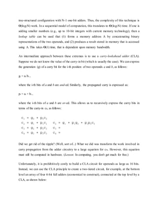 tree-structured configuration with N-1 one-bit adders. Thus, the complexity of this technique is
O(log2N) work. In a sequential model of computation, this translates to O(log2N) time. If one is
adding smaller numbers (e.g., up to 10-bit integers with current memory technology), then a
lookup table can be used that (1) forms a memory address A by concatenating binary
representations of the two operands, and (2) produces a result stored in memory that is accessed
using A. This takes O(1) time, that is dependent upon memory bandwidth.
An intermediate approach between these extremes is to use a carry-lookahead adder (CLA).
Suppose we do not know the value of the carry-in bit (which is usually the case). We can express
the generation (g) of a carry bit for the i-th position of two operands a and b, as follows:
gi = ai bi ,
where the i-th bits of a and b are and-ed. Similarly, the propagated carry is expressed as:
pi = ai + bi ,
where the i-th bits of a and b are or-ed. This allows us to recursively express the carry bits in
terms of the carry-in c0, as follows:
Did we get rid of the ripple? (Well, sort of...) What we did was transform the work involved in
carry propagation from the adder circuitry to a large equation for cN. However, this equation
must still be computed in hardware. (Lesson: In computing, you don't get much for free.)
Unfortunately, it is prohibitively costly to build a CLA circuit for operands as large as 16 bits.
Instead, we can use the CLA principle to create a two-tiered circuit, for example, at the bottom
level an array of four 4-bit full adders (economical to construct), connected at the top level by a
CLA, as shown below:
 