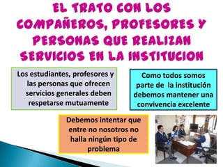 Los estudiantes, profesores y
las personas que ofrecen
servicios generales deben
respetarse mutuamente
Como todos somos
parte de la institución
debemos mantener una
convivencia excelente
Debemos intentar que
entre no nosotros no
halla ningún tipo de
problema
 