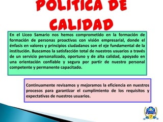 En el Liceo Samario nos hemos comprometido en la formación de
formación de personas proactivas con visión empresarial, donde el
énfasis en valores y principios ciudadanos son el eje fundamental de la
institución. Buscamos la satisfacción total de nuestros usuarios a través
de un servicio personalizado, oportuno y de alta calidad, apoyado en
una orientación confiable y segura por partir de nuestro personal
competente y permanente capacitado.
Continuamente revisamos y mejoramos la eficiencia en nuestros
procesos para garantizar el cumplimiento de los requisitos y
expectativas de nuestros usuarios.
 