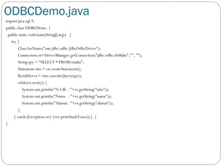 ODBCDemo.java
import java.sql.*;
public class ODBCDemo {
public static void main(String[] args) {
try {
Class.forName("sun.jdbc.odbc.JdbcOdbcDriver");
Connection cn=DriverManager.getConnection("jdbc:odbc:dsMaha","", "");
String qry = "SELECT * FROM tmaha";
Statement stm = cn.createStatement();
ResultSet rs = stm.executeQuery(qry);
while(rs.next()) {
System.out.println("N.I.M : "+rs.getString("nim"));
System.out.println("Nama : "+rs.getString("nama"));
System.out.println("Alamat : "+rs.getString("alamat"));
}
} catch (Exception err) {err.printStackTrace();} }
}
 