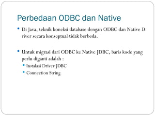 Perbedaan ODBC dan Native
 Di Java, teknik koneksi database dengan ODBC dan Native D
river secara konseptual tidak berbeda.
 Untuk migrasi dari ODBC ke Native JDBC, baris kode yang
perlu diganti adalah :
 Instalasi Driver JDBC
 Connection String
 
