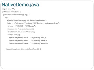 NativeDemo.java
import java.sql.*;
public class NativeDemo {
public static void main(String[] args) {
try {
Class.forName(“com.mysql.jdbc.Driver”).newInstance();
String cs = “jdbc:mysql://localhost:3306/shop?user=test&password=test”;
String qry = "SELECT * FROM tmaha";
Statement stm = cn.createStatement();
ResultSet rs = stm.executeQuery(qry);
while(rs.next()) {
System.out.println("N.I.M : "+rs.getString("nim"));
System.out.println("Nama : "+rs.getString("nama"));
System.out.println("Alamat : "+rs.getString("alamat"));
}
} catch (Exception err) {err.printStackTrace();} }
}
 
