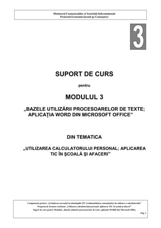 Ministerul Comunicaţiilor şi Societăţii Informaţionale
Proiectul Economia bazată pe Cunoaştere
Componenta proiect: „Extinderea accesului la tehnologiile ITC şi îmbunătăţirea cunoştinţelor de utilizare a calculatorului”
Program de formare continuă: „Utilizarea calculatorului personal: aplicarea TIC în şcoală şi afaceri”
Suport de curs pentru Modulul: „Bazele utilizării procesoarelor de texte; aplicaţia WORD din Microsoft Office
Pag. 1
SUPORT DE CURS
pentru
MODULUL 3
„BAZELE UTILIZĂRII PROCESOARELOR DE TEXTE;
APLICAŢIA WORD DIN MICROSOFT OFFICE”
DIN TEMATICA
„UTILIZAREA CALCULATORULUI PERSONAL; APLICAREA
TIC ÎN ŞCOALĂ ŞI AFACERI”
 