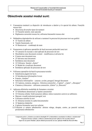 Ministerul Comunicaţiilor şi Societăţii Informaţionale
Proiectul Economia bazată pe Cunoaştere
Componenta proiect: „Extinderea accesului la tehnologiile ITC şi îmbunătăţirea cunoştinţelor de utilizare a calculatorului”
Program de formare continuă: „Utilizarea calculatorului personal: aplicarea TIC în şcoală şi afaceri”
Suport de curs pentru Modulul: „Bazele utilizării procesoarelor de texte; aplicaţia WORD din Microsoft Office
Pag. 2
Obiectivele acestui modul sunt:
 Cunoaşterea tastaturii ca dispozitiv de introducere a datelor şi în special de editare. Funcţiile
mouse-ului
Descrierea diverselor tipuri de tastaturi
 Funcţiile tastelor, taste speciale
Deplasarea cursorului mouse-lui, utilizarea butoanelor mouse-ului
 Dobândirea deprinderilor de utilizare a tastaturii în procesul de procesare text sau grafică
 Tastele de editare
Tastele funcţionale, rol
 Shortcut-uri – combinaţii de taste
 Enumerarea şi aplicarea operaţiilor de bază necesare prelucrării unui text
 Lansarea în execuţie a unei aplicaţii de procesare de text
Deschiderea unui document existent – modificarea şi salvarea lui
Crearea unui document nou
 Salvarea unui document
Închiderea unui document
 Utilizarea funcţiei „Ajutor”
 Modul de vizualizare document
Închiderea aplicaţiei de procesare de text
 Utilizarea operaţiilor de bază în procesarea textului
Iniţializarea paginii de lucru
 Introducerea informaţiilor în text
Funcţia „Anulare”
Selectarea informaţiilor – caracter, cuvânt, paragraf, întregul document
 Copierea, mutarea, ştergerea - folosirea comenzilor „ Copiere”, „Lipire”, „Decupare”
Căutarea şi înlocuirea – utilizarea comenzilor „Găsire” şi „Înlocuire”
 Aplicarea diferitelor modalităţi de formatare a textului
 Schimbarea dimensiunii şi tipului caracterelor
 Folosirea stilului: bold (caractere aldine), italice (caractere cursive) şi subliniere.
Marcare vizuală (selectare) paragraf, text
Utilizarea culorilor în text
 Alinierea textului în cadrul documentului
 Spaţierea rândurilor
Copierea formatului unui text selectat
 Folosirea şi setarea tabulatorilor: aliniere stânga, dreapta, centru, pe punctul zecimal,
poziţionarea tabulatorilor
 