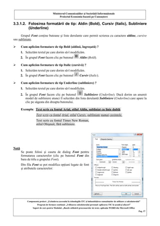Ministerul Comunicaţiilor şi Societăţii Informaţionale
Proiectul Economia bazată pe Cunoaştere
Componenta proiect: „Extinderea accesului la tehnologiile ITC şi îmbunătăţirea cunoştinţelor de utilizare a calculatorului”
Program de formare continuă: „Utilizarea calculatorului personal: aplicarea TIC în şcoală şi afaceri”
Suport de curs pentru Modulul: „Bazele utilizării procesoarelor de texte; aplicaţia WORD din Microsoft Office
Pag. 37
3.3.1.2. Folosirea formatării de tip: Aldin (Bold), Cursiv (Italic), Subliniere
(Underline)
Grupul Font conţine butoane şi liste derulante care permit scrierea cu caractere aldine, cursive
sau subliniate.
 Cum aplicăm formatare de tip Bold (aldină, îngroşată) ?
1. Selectăm textul pe care dorim să-l modificăm.
2. În grupul Font facem clic pe butonul Aldin (Bold).
 Cum aplicăm formatare de tip Italic (cursivă) ?
1. Selectăm textul pe care dorim să-l modificăm.
2. În grupul Font facem clic pe butonul Cursiv (Italic).
 Cum aplicăm formatare de tip Underline (subliniere) ?
1. Selectăm textul pe care dorim să-l modificăm.
2. În grupul Font facem clic pe butonul Subliniere (Underline). Dacă dorim un anumit
model de subliniere atunci îl selectăm din lista derulantă Subliniere (Underline) care apare la
clic pe săgeata din dreapta butonului.
Exemplu: Text scris cu fontul Arial, stilul Aldin, subliniat cu linie dublă.
Text scris cu fontul Arial, stilul Cursiv, subliniate numai cuvintele.
Text scris cu fontul Times New Roman,
stilul Obişnuit, fără subliniere.
Notă
Se poate folosi şi caseta de dialog Font pentru
formatarea caracterelor (clic pe butonul Font din
bara de titlu a grupului Font).
Din fila Font se pot modifica opţiuni legate de font
şi atributele caracterelor:
 
