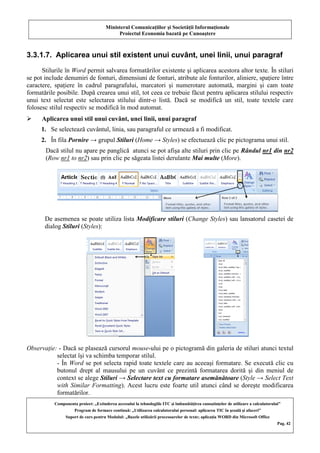 Ministerul Comunicaţiilor şi Societăţii Informaţionale
Proiectul Economia bazată pe Cunoaştere
Componenta proiect: „Extinderea accesului la tehnologiile ITC şi îmbunătăţirea cunoştinţelor de utilizare a calculatorului”
Program de formare continuă: „Utilizarea calculatorului personal: aplicarea TIC în şcoală şi afaceri”
Suport de curs pentru Modulul: „Bazele utilizării procesoarelor de texte; aplicaţia WORD din Microsoft Office
Pag. 42
3.3.1.7. Aplicarea unui stil existent unui cuvânt, unei linii, unui paragraf
Stilurile în Word permit salvarea formatărilor existente şi aplicarea acestora altor texte. În stiluri
se pot include denumiri de fonturi, dimensiuni de fonturi, atribute ale fonturilor, aliniere, spaţiere între
caractere, spaţiere în cadrul paragrafului, marcatori şi numerotare automată, margini şi cam toate
formatările posibile. După crearea unui stil, tot ceea ce trebuie făcut pentru aplicarea stilului respectiv
unui text selectat este selectarea stilului dintr-o listă. Dacă se modifică un stil, toate textele care
folosesc stilul respectiv se modifică în mod automat.
 Aplicarea unui stil unui cuvânt, unei linii, unui paragraf
1. Se selectează cuvântul, linia, sau paragraful ce urmează a fi modificat.
2. În fila Pornire → grupul Stiluri (Home → Styles) se efectuează clic pe pictograma unui stil.
Dacă stilul nu apare pe panglică atunci se pot afişa alte stiluri prin clic pe Rândul nr1 din nr2
(Row nr1 to nr2) sau prin clic pe săgeata listei derulante Mai multe (More).
De asemenea se poate utiliza lista Modificare stiluri (Change Styles) sau lansatorul casetei de
dialog Stiluri (Styles):
Observaţie: - Dacă se plasează cursorul mouse-ului pe o pictogramă din galeria de stiluri atunci textul
selectat îşi va schimba temporar stilul.
- În Word se pot selecta rapid toate textele care au aceeaşi formatare. Se execută clic cu
butonul drept al mausului pe un cuvânt ce prezintă formatarea dorită şi din meniul de
context se alege Stiluri → Selectare text cu formatare asemănătoare (Style → Select Text
with Similar Formatting). Acest lucru este foarte util atunci când se doreşte modificarea
formatărilor.
 