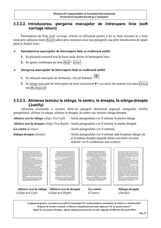 Ministerul Comunicaţiilor şi Societăţii Informaţionale
Proiectul Economia bazată pe Cunoaştere
Componenta proiect: „Extinderea accesului la tehnologiile ITC şi îmbunătăţirea cunoştinţelor de utilizare a calculatorului”
Program de formare continuă: „Utilizarea calculatorului personal: aplicarea TIC în şcoală şi afaceri”
Suport de curs pentru Modulul: „Bazele utilizării procesoarelor de texte; aplicaţia WORD din Microsoft Office
Pag. 47
3.3.2.2. Introducerea, ştergerea marcajelor de întrerupere linie (soft
carriage return)
Întreruperea de linie (soft carriage return) se utilizează pentru a nu se forţa trecerea la o linie
nouă prin apăsarea tastei Enter (adică prin inserarea unui nou paragraf), sau prin introducerea de spaţii
până la finalul liniei.
 Introducerea marcajelor de întrerupere linie se realizează astfel:
1. Se plasează cursorul text în locul unde dorim să întrerupem linia.
2. Se apasă combinaţia de taste Shift + Enter .
 Ştergerea marcajelor de întrerupere linie se realizează astfel:
1. Se afişează marcajele de formatare: clic pe butonul .
2. Se şterge marcajul de întrerupere de linie (caracterul ) ca orice alt caracter (cu tasta Delete
sau Backspace).
3.3.2.3. Alinierea textului la stânga, la centru, la dreapta, la stânga-dreapta
(Justify)
Alinierea orizontală a textului dintr-un paragraf determină aspectul marginilor liniilor
paragrafului: aliniere la stânga, aliniere la dreapta, la centru sau aliniere stânga-dreapta.
Aliniere text la stânga (Align Text Left) - liniile paragrafului vor fi aliniate în partea stângă.
Aliniere text la dreapta (Align Text Right) - liniile paragrafului vor fi aliniate în partea dreaptă.
La centru (Center) - liniile paragrafului vor fi centrate.
Stânga-dreapta (Justify) - liniile paragrafului vor fi aliniate atât în partea stângă cât
şi în partea dreaptă (spaţiile dintre cuvintele textului
selectat vor fi condensate sau extinse).
Aliniere text la stânga Aliniere text la dreapta La centru Stânga-dreapta
(Align text Left) (Align text Right) (Center) (Justify)
 