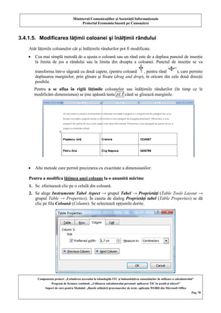 Ministerul Comunicaţiilor şi Societăţii Informaţionale
Proiectul Economia bazată pe Cunoaştere
Componenta proiect: „Extinderea accesului la tehnologiile ITC şi îmbunătăţirea cunoştinţelor de utilizare a calculatorului”
Program de formare continuă: „Utilizarea calculatorului personal: aplicarea TIC în şcoală şi afaceri”
Suport de curs pentru Modulul: „Bazele utilizării procesoarelor de texte; aplicaţia WORD din Microsoft Office
Pag. 78
3.4.1.5. Modificarea lăţimii coloanei şi înălţimii rândului
Atât lăţimile coloanelor cât şi înălţimile rândurilor pot fi modificate.
Cea mai simplă metodă de a ajusta o coloană sau un rând este de a deplasa punctul de inserţie
la limita de jos a rândului sau la limita din dreapta a coloanei. Punctul de inserţie se va
transforma într-o săgeată cu două capete, (pentru coloană , pentru rând ), care permite
deplasarea marginilor, prin glisare şi fixare (drag and drop), în oricare din cele două direcţii
posibile.
Pentru a se afişa în riglă lăţimile coloanelor sau înălţimile rândurilor (în timp ce le
modificăm dimensiunea) se ţine apăsată tasta ALT când se glisează marginile.
Alte metode care permit precizarea cu exactitate a dimensiunilor:
Pentru a modifica lăţimea unei coloane la o anumită mărime
1. Se efectuează clic pe o celulă din coloană.
2. Se alege Instrumente Tabel Aspect → grupul Tabel → Proprietăţi (Table Tools Layout →
grupul Table → Properties). În caseta de dialog Proprietăţi tabel (Table Properties) se dă
clic pe fila Coloană (Column). Se selectează opţiunile dorite.
 