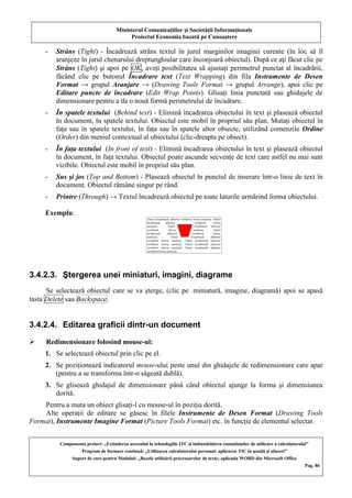 Ministerul Comunicaţiilor şi Societăţii Informaţionale
Proiectul Economia bazată pe Cunoaştere
Componenta proiect: „Extinderea accesului la tehnologiile ITC şi îmbunătăţirea cunoştinţelor de utilizare a calculatorului”
Program de formare continuă: „Utilizarea calculatorului personal: aplicarea TIC în şcoală şi afaceri”
Suport de curs pentru Modulul: „Bazele utilizării procesoarelor de texte; aplicaţia WORD din Microsoft Office
Pag. 86
- Strâns (Tight) - Încadrează strâns textul în jurul marginilor imaginii curente (în loc să îl
aranjeze în jurul chenarului dreptunghiular care înconjoară obiectul). După ce aţi făcut clic pe
Strâns (Tight) şi apoi pe OK, aveţi posibilitatea să ajustaţi perimetrul punctat al încadrării,
făcând clic pe butonul Încadrare text (Text Wrapping) din fila Instrumente de Desen
Format → grupul Aranjare → (Drawing Tools Format → grupul Arrange), apoi clic pe
Editare puncte de încadrare (Edit Wrap Points). Glisaţi linia punctată sau ghidajele de
dimensionare pentru a da o nouă formă perimetrului de încadrare.
- În spatele textului (Behind text) - Elimină încadrarea obiectului în text şi plasează obiectul
în document, în spatele textului. Obiectul este mobil în propriul său plan. Mutaţi obiectul în
faţa sau în spatele textului, în faţa sau în spatele altor obiecte, utilizând comenzile Ordine
(Order) din meniul contextual al obiectului (clic-dreapta pe obiect).
- În faţa textului (In front of text) - Elimină încadrarea obiectului în text şi plasează obiectul
în document, în faţa textului. Obiectul poate ascunde secvenţe de text care astfel nu mai sunt
vizibile. Obiectul este mobil în propriul său plan.
- Sus şi jos (Top and Bottom) - Plasează obiectul în punctul de inserare într-o linie de text în
document. Obiectul rămâne singur pe rând.
- Printre (Through) → Textul încadrează obiectul pe toate laturile urmărind forma obiectului.
Exemplu:
3.4.2.3. Ştergerea unei miniaturi, imagini, diagrame
Se selectează obiectul care se va şterge, (clic pe miniatură, imagine, diagramă) apoi se apasă
tasta Delete sau Backspace.
3.4.2.4. Editarea graficii dintr-un document
 Redimensionare folosind mouse-ul:
1. Se selectează obiectul prin clic pe el.
2. Se poziţionează indicatorul mouse-ului peste unul din ghidajele de redimensionare care apar
(pentru a se transforma într-o săgeată dublă).
3. Se glisează ghidajul de dimensionare până când obiectul ajunge la forma şi dimensiunea
dorită.
Pentru a muta un obiect glisaţi-l cu mouse-ul în poziţia dorită.
Alte operaţii de editare se găsesc în filele Instrumente de Desen Format (Drawing Tools
Format), Instrumente Imagine Format (Picture Tools Format) etc. în funcţie de elementul selectat.
 