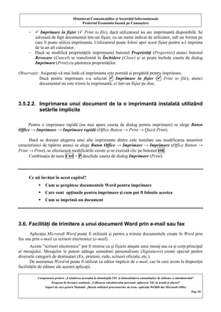 Ministerul Comunicaţiilor şi Societăţii Informaţionale
Proiectul Economia bazată pe Cunoaştere
Componenta proiect: „Extinderea accesului la tehnologiile ITC şi îmbunătăţirea cunoştinţelor de utilizare a calculatorului”
Program de formare continuă: „Utilizarea calculatorului personal: aplicarea TIC în şcoală şi afaceri”
Suport de curs pentru Modulul: „Bazele utilizării procesoarelor de texte; aplicaţia WORD din Microsoft Office
Pag. 94
-  Imprimare în fişier ( Print to file), dacă utilizatorul nu are imprimantă disponibilă. Se
salvează de fapt documentul într-un fişier, cu un nume indicat de utilizator, sub un format pe
care îl poate utiliza imprimanta. Utilizatorul poate folosi apoi acest fişier pentru a-l imprima
de la un alt calculator.
- Dacă se modifică proprietăţile imprimantei butonul Proprietăţi (Properties) atunci butonul
Revocare (Cancel) se transformă în Închidere (Close) şi se poate închide caseta de dialog
Imprimare (Print) cu păstrarea proprietăţilor.
Observaţie: Asiguraţi-vă mai întâi că imprimanta este pornită şi pregătită pentru imprimare.
Dacă pentru imprimare s-a selectat  Imprimare în fişier ( Print to file), atunci
documentul nu este trimis la imprimantă, ci într-un fişier pe disc.
3.5.2.2. Imprimarea unui document de la o imprimantă instalată utilizând
setările implicite
Pentru o imprimare rapidă (nu mai apare caseta de dialog pentru imprimare) se alege Buton
Office → Imprimare → Imprimare rapidă (Office Button → Print → Quick Print).
Dacă se doreşte alegerea unei alte imprimante dintre cele instalate sau modificarea anumitor
caracteristici de tipărire atunci se alege Buton Office → Imprimare → Imprimare (Office Button →
Print → Print), se efectuează modificările cerute şi se execută clic pe butonul OK.
Combinaţia de taste Ctrl + P deschide caseta de dialog Imprimare (Print).
Ce aţi învăţat în acest capitol?
 Cum se pregătesc documentele Word pentru imprimare
 Care sunt opţiunile pentru imprimare şi cum pot fi folosite acestea
 Cum se imprimă un document
3.6. Facilităţi de trimitere a unui document Word prin e-mail sau fax
Aplicaţia Microsoft Word poate fi utilizată şi pentru a trimite documentele create în Word prin
fax sau prin e-mail ca scrisori electronice (e-mail).
Aceste ”scrisori electronice” pot fi trimise ca şi fişiere ataşate unui mesaj sau ca şi corp principal
al mesajului. Mesajelor le putem adăuga semnături personalizate (Signatures) create special pentru
diversele categorii de destinatari (Ex. prieteni, rude, scrisori oficiale, etc.).
De asemenea Word-ul poate fi utilizat ca editor implicit de e-mail, caz în care avem la dispoziţie
facilităţile de editare ale acestei aplicaţii.
 