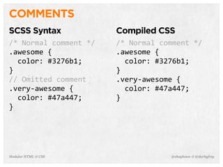 @shayhowe & @darbyfreyModular HTML & CSS
COMMENTS
SCSS Syntax
/*	
  Normal	
  comment	
  */
.awesome	
  {
	
  	
  color:	
  #3276b1;
}
//	
  Omitted	
  comment
.very-­‐awesome	
  {
	
  	
  color:	
  #47a447;
}
Compiled CSS
/*	
  Normal	
  comment	
  */
.awesome	
  {
	
  	
  color:	
  #3276b1;
}
.very-­‐awesome	
  {
	
  	
  color:	
  #47a447;
}
 