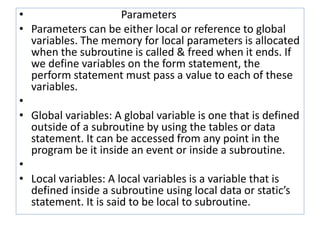 • Parameters 
• Parameters can be either local or reference to global 
variables. The memory for local parameters is allocated 
when the subroutine is called & freed when it ends. If 
we define variables on the form statement, the 
perform statement must pass a value to each of these 
variables. 
• 
• Global variables: A global variable is one that is defined 
outside of a subroutine by using the tables or data 
statement. It can be accessed from any point in the 
program be it inside an event or inside a subroutine. 
• 
• Local variables: A local variables is a variable that is 
defined inside a subroutine using local data or static’s 
statement. It is said to be local to subroutine. 
 