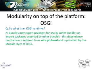 Modularity on top of the platform: 
OSGi 
Q: So what is an OSGi runtime ? 
A: Bundles may export packages for use by other bundles or 
import packages exported by other bundles - this dependency 
mechanism is referred to as wire protocol and is provided by the 
Module layer of OSGi. 
 