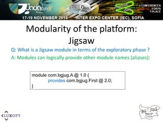 Modularity of the platform: 
Jigsaw 
Q: What is a Jigsaw module in terms of the exploratory phase ? 
A: Modules can logically provide other module names (aliases): 
module com.bgjug.A @ 1.0 { 
provides com.bgjug.First @ 2.0; 
} 
 