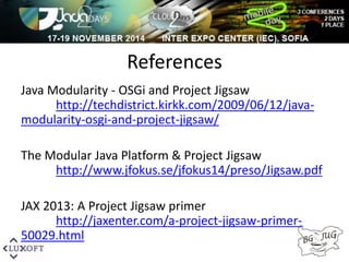 References 
Java Modularity - OSGi and Project Jigsaw 
http://techdistrict.kirkk.com/2009/06/12/java-modularity- 
osgi-and-project-jigsaw/ 
The Modular Java Platform & Project Jigsaw 
http://www.jfokus.se/jfokus14/preso/Jigsaw.pdf 
JAX 2013: A Project Jigsaw primer 
http://jaxenter.com/a-project-jigsaw-primer- 
50029.html 
 