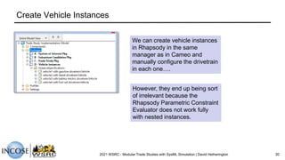 Create Vehicle Instances
2021 WSRC - Modular Trade Studies with SysML Simulation | David Hetherington 30
We can create vehicle instances
in Rhapsody in the same
manager as in Cameo and
manually configure the drivetrain
in each one….
However, they end up being sort
of irrelevant because the
Rhapsody Parametric Constraint
Evaluator does not work fully
with nested instances.
 