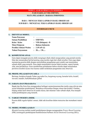 MODUL AJAR KURIKULUM MERDEKA
FASE D (KELAS VIII) SMP/MTs
MATA PELAJARAN : BAHASA INDONESIA
BAB 1 : MENULIS TEKS LAPORAN HASIL OBSERVASI
SUB BAB 1 : MENGENAL TEKS LAPORAN HASIL OBSERVASI
INFORMASI UMUM
I. IDENTITAS MODUL
Nama Penyusun : .....................................................................................
Satuan Pendidikan : SMP/MTs
Kelas / Kelas : VIII (Delapan) - D
Mata Pelajaran : Bahasa Indonesia
Prediksi Alokasi Waktu : 2 JP (45 x2)
Tahun Penyusunan : 20..... / 20.....
II. KOMPETENSI AWAL
Guru dapat mengajak peserta didik mengingat objek-objek mengesankan yang pernah mereka
lihat dan menanyakan hal-hal penting yang mereka ingat dari objek tersebut. Guru juga dapat
memancing peserta didik dengan menyebutkan pengalaman guru sendiri saat menemukan
sebuah objek yang menarik. Guru dapat menjelaskan rincian objek tersebut, seperti bentuk,
sifat, atau perilakunya. Guru memberikan pemahaman bahwa mereka dapat menjelaskan
peristiwa tersebut secara rinci karena sudah melakukan pengamatan atau observasi.
III. PROFIL PELAJAR PANCASILA
Beriman, bertakwa kepada Tuhan yag maha Esa, bergotong royong, bernalar kritis, kreatif,
inovatif, mandiri, berkebhinekaan global
IV. SARANA DAN PRASARANA
Bapak dan Ibu Guru bisa menggunakan berbagai sarana/prasarana/dan media yang relevan atau
sesuai kebutuhan pembelajaran. Bentuknya disesuaikan dengan situasi dan kondisi. Gambar,
kliping artikel hasil observasi di media massa, dan rekaman video sebuah objek, bisa menjadi
media pembelajaran yang menarik.
V. TARGET PESERTA DIDIK
Peserta didik reguler/tipikal: umum, tidak ada kesulitan dalam mencerna dan memahami materi
ajar.
VI. MODEL PEMBELAJARAN
Blended learning melalui model pembelajaran dengan menggunakan Project Based Learning
(PBL) terintegrasi pembelajaran berdiferensiasi berbasis Social Emotional Learning (SEL).
 