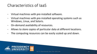 Characteristics of IaaS
- Virtual machines with pre-installed software.
- Virtual machines with pre-installed operating systems such as
Windows, Linux, and Solaris.
- On-demand availability of resources.
- Allows to store copies of particular data at different locations.
- The computing resources can be easily scaled up and down.
Mr. R C Ravindranath, Asst. Prof, SOE-CSE 57
 