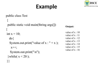 Example
public class Test
{
public static void main(String args[])
{
int x = 10;
do{
System.out.print("value of x : " + x );
x++;
System.out.print("n");
}while( x < 20 );
}}
Output:
value of x : 10
value of x : 11
value of x : 12
value of x : 13
value of x : 14
value of x : 15
value of x : 16
 